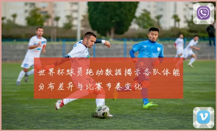 世界杯球员跑动数据揭示各队体能分布差异与比赛节奏变化