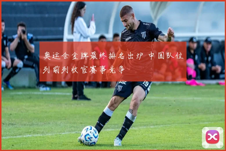 奥运会金牌最终排名出炉 中国队位列前列收官赛事竞争