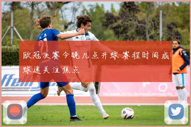 欧冠决赛今晚几点开球 赛程时间成球迷关注焦点